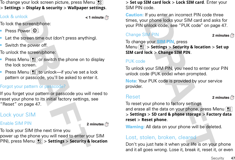 47SecurityTo change your lock screen picture, press Menu  &gt;Settings &gt;Display &amp; security &gt;Wallpaper settings.Lock &amp; unlockTo lock the screen/phone: •Press Power .•Let the screen time out (don’t press anything).•Switch the power off.To unlock the screen/phone: •Press Menu  or switch the phone on to display the lock screen.•Press Menu  to unlock—if you&apos;ve set a lock pattern or passcode, you&apos;ll be asked to enter it.Forgot your pattern or passcode?If you forget your pattern or passcode you will need to reset your phone to its initial factory settings, see “Reset” on page 47.Lock your SIMEnable SIM PINTo lock your SIM (the next time you power up the phone you will need to enter your SIM PIN), press Menu  &gt;Settings &gt;Security &amp; location &lt; 1 minute2 minutes&gt;Set up SIM card lock &gt;Lock SIM card. Enter your SIM PIN code.Caution: If you enter an incorrect PIN code three times, your phone locks your SIM card and asks for your PIN unlock code, see “PUK code” on page 47.Change SIM PINTo change your SIM PIN, press Menu  &gt;Settings &gt;Security &amp; location &gt;Set up SIM card lock &gt;Change SIM PIN.PUK codeTo unlock your SIM PIN, you need to enter your PIN unlock code (PUK code) when prompted.Note: Your PUK code is provided by your service provider.ResetTo reset your phone to factory settings and erase all the data on your phone, press Menu  &gt;Settings &gt;SD card &amp; phone storage &gt;Factory data reset &gt;Reset phone.Warning: All data on your phone will be deleted.Lost, stolen, broken, clearedDon&apos;t you just hate it when your life is on your phone and it all goes wrong. Lose it, break it, reset it, or even 2 minutes2 minutes