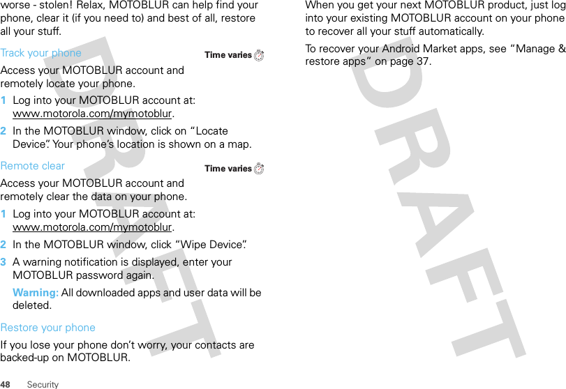 48 Securityworse - stolen! Relax, MOTOBLUR can help find your phone, clear it (if you need to) and best of all, restore all your stuff. Track your phoneAccess your MOTOBLUR account and remotely locate your phone.   1Log into your MOTOBLUR account at: www.motorola.com/mymotoblur.2In the MOTOBLUR window, click on “Locate Device”. Your phone’s location is shown on a map.Remote clearAccess your MOTOBLUR account and remotely clear the data on your phone.  1Log into your MOTOBLUR account at: www.motorola.com/mymotoblur.2In the MOTOBLUR window, click “Wipe Device”.3A warning notification is displayed, enter your MOTOBLUR password again.Warning: All downloaded apps and user data will be deleted.Restore your phoneIf you lose your phone don’t worry, your contacts are backed-up on MOTOBLUR.Time variesTime variesWhen you get your next MOTOBLUR product, just log into your existing MOTOBLUR account on your phone to recover all your stuff automatically.To recover your Android Market apps, see “Manage &amp; restore apps” on page 37.