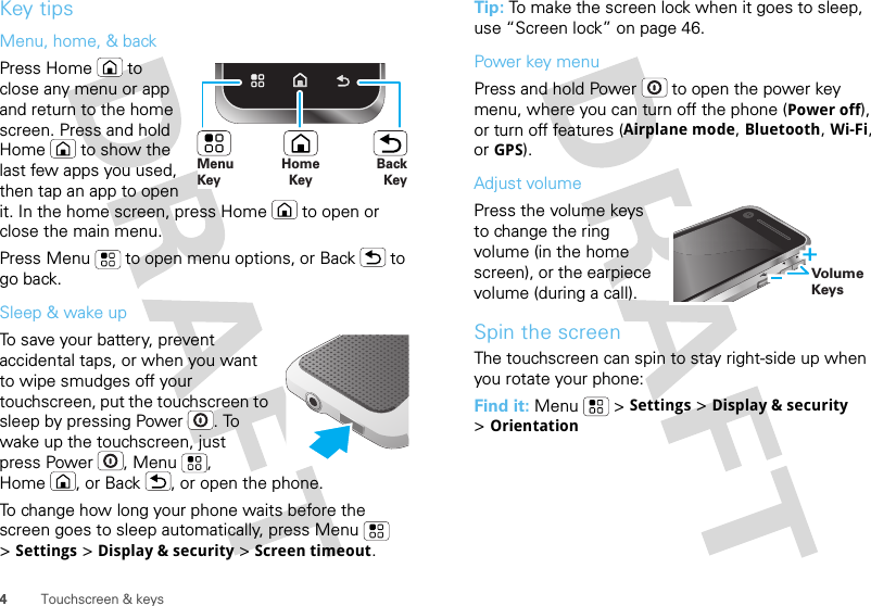 4Touchscreen &amp; keysKey tipsMenu, home, &amp; backPress Home  to close any menu or app and return to the home screen. Press and hold Home  to show the last few apps you used, then tap an app to open it. In the home screen, press Home  to open or close the main menu.Press Menu  to open menu options, or Back  to go back.Sleep &amp; wake upTo save your battery, prevent accidental taps, or when you want to wipe smudges off your touchscreen, put the touchscreen to sleep by pressing Power . To wake up the touchscreen, just press Power , Menu , Home , or Back , or open the phone.To change how long your phone waits before the screen goes to sleep automatically, press Menu  &gt;Settings &gt;Display &amp; security &gt;Screen timeout.HomeKeyBackKeyMenu KeyTip: To make the screen lock when it goes to sleep, use “Screen lock” on page 46.Power key menuPress and hold Power  to open the power key menu, where you can turn off the phone (Power off), or turn off features (Airplane mode, Bluetooth, Wi-Fi, or GPS).Adjust volumePress the volume keys to change the ring volume (in the home screen), or the earpiece volume (during a call).Spin the screenThe touchscreen can spin to stay right-side up when you rotate your phone:Find it: Menu  &gt;Settings &gt;Display &amp; security &gt;OrientationVolume Keys