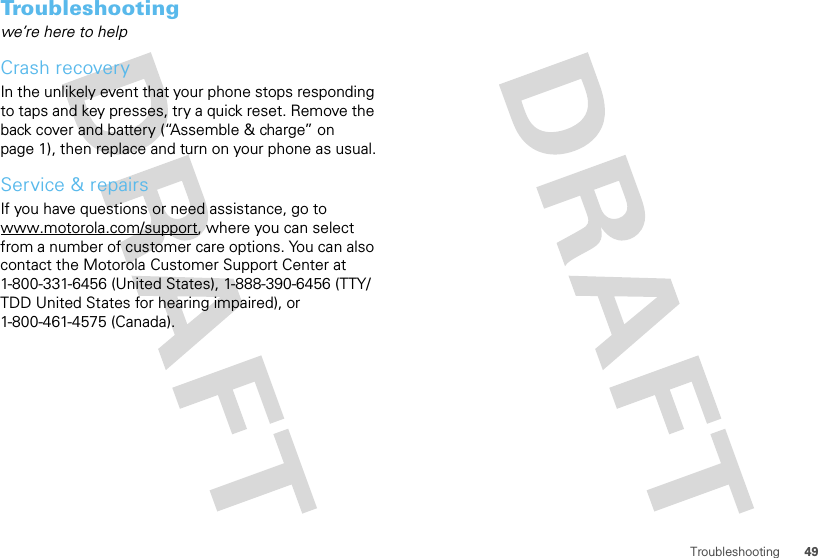 49TroubleshootingTroubleshootingwe’re here to helpCrash recoveryIn the unlikely event that your phone stops responding to taps and key presses, try a quick reset. Remove the back cover and battery (“Assemble &amp; charge” on page 1), then replace and turn on your phone as usual.Service &amp; repairsIf you have questions or need assistance, go to www.motorola.com/support, where you can select from a number of customer care options. You can also contact the Motorola Customer Support Center at 1-800-331-6456 (United States), 1-888-390-6456 (TTY/TDD United States for hearing impaired), or 1-800-461-4575 (Canada).