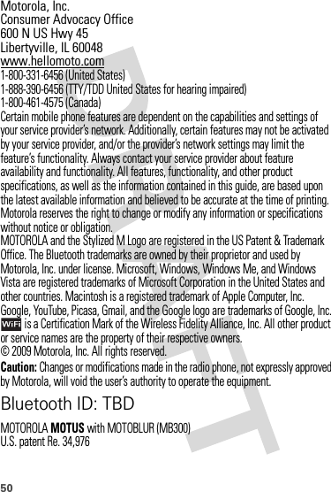 50 Motorola, Inc.Consumer Advocacy Office600 N US Hwy 45Libertyville, IL 60048www.hellomoto.com1-800-331-6456 (United States)1-888-390-6456 (TTY/TDD United States for hearing impaired)1-800-461-4575 (Canada)Certain mobile phone features are dependent on the capabilities and settings of your service provider’s network. Additionally, certain features may not be activated by your service provider, and/or the provider’s network settings may limit the feature’s functionality. Always contact your service provider about feature availability and functionality. All features, functionality, and other product specifications, as well as the information contained in this guide, are based upon the latest available information and believed to be accurate at the time of printing. Motorola reserves the right to change or modify any information or specifications without notice or obligation.MOTOROLA and the Stylized M Logo are registered in the US Patent &amp; Trademark Office. The Bluetooth trademarks are owned by their proprietor and used by Motorola, Inc. under license. Microsoft, Windows, Windows Me, and Windows Vista are registered trademarks of Microsoft Corporation in the United States and other countries. Macintosh is a registered trademark of Apple Computer, Inc. Google, YouTube, Picasa, Gmail, and the Google logo are trademarks of Google, Inc. is a Certification Mark of the Wireless Fidelity Alliance, Inc. All other product or service names are the property of their respective owners.© 2009 Motorola, Inc. All rights reserved.Caution: Changes or modifications made in the radio phone, not expressly approved by Motorola, will void the user’s authority to operate the equipment.Bluetooth ID: TBDMOTOROLAMOTUS with MOTOBLUR (MB300)U.S. patent Re. 34,976