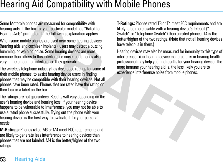 53Hearing AidsHearing Aid Compatibility with Mobile PhonesHeari ng AidsSome Motorola phones are measured for compatibility with hearing aids. If the box for your particular model has “Rated for Hearing Aids” printed on it, the following explanation applies.When some mobile phones are used near some hearing devices (hearing aids and cochlear implants), users may detect a buzzing, humming, or whining noise. Some hearing devices are more immune than others to this interference noise, and phones also vary in the amount of interference they generate.The wireless telephone industry has developed ratings for some of their mobile phones, to assist hearing device users in finding phones that may be compatible with their hearing devices. Not all phones have been rated. Phones that are rated have the rating on their box or a label on the box.The ratings are not guarantees. Results will vary depending on the user’s hearing device and hearing loss. If your hearing device happens to be vulnerable to interference, you may not be able to use a rated phone successfully. Trying out the phone with your hearing device is the best way to evaluate it for your personal needs.M-Ratings: Phones rated M3 or M4 meet FCC requirements and are likely to generate less interference to hearing devices than phones that are not labeled. M4 is the better/higher of the two ratings.T-Ratings: Phones rated T3 or T4 meet FCC requirements and are likely to be more usable with a hearing device’s telecoil (“T Switch” or “Telephone Switch”) than unrated phones. T4 is the better/higher of the two ratings. (Note that not all hearing devices have telecoils in them.)Hearing devices may also be measured for immunity to this type of interference. Your hearing device manufacturer or hearing health professional may help you find results for your hearing device. The more immune your hearing aid is, the less likely you are to experience interference noise from mobile phones.