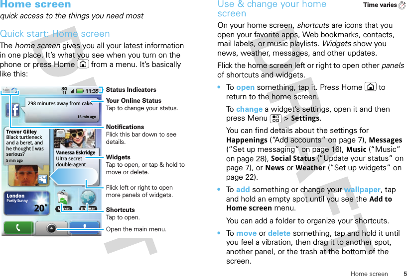 5Home screenHome screenquick access to the things you need mostQuick start: Home screenThe home screen gives you all your latest information in one place. It’s what you see when you turn on the phone or press Home  from a menu. It’s basically like this:Trevor GilleyBlack turtleneck and a beret, and he thought I was serious?5 min ago298 minutes away from cake.15 min agoBrowserVanessa EskridgeUltra secret double-agent party agenda LondonPartly Sunny20˚11:353GMarketBMarketStatus IndicatorsYour Online StatusTap to change your status.WidgetsTap to open, or tap &amp; hold to move or delete.Flick left or right to open more panels of widgets.ShortcutsTap to open.Open the main menu.NotificationsFlick this bar down to see details.Use &amp; change your home screenOn your home screen, shortcuts are icons that you open your favorite apps, Web bookmarks, contacts, mail labels, or music playlists. Widgets show you news, weather, messages, and other updates.Flick the home screen left or right to open other panels of shortcuts and widgets.•To  open something, tap it. Press Home  to return to the home screen.To  change a widget’s settings, open it and then press Menu  &gt;Settings.You can find details about the settings for Happenings (“Add accounts” on page 7), Messages (“Set up messaging” on page 16), Music (“Music” on page 28), Social Status (“Update your status” on page 7), or News or Weather (“Set up widgets” on page 22).•To  add something or change your wallpaper, tap and hold an empty spot until you see the Add to Home screen menu.You can add a folder to organize your shortcuts.•To  move or delete something, tap and hold it until you feel a vibration, then drag it to another spot, another panel, or the trash at the bottom of the screen.Time varies