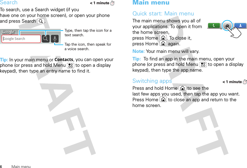6Main menuSearchTo search, use a Search widget (if you have one on your home screen), or open your phone and press Search . Tip: In your main menu or Contacts, you can open your phone (or press and hold Menu  to open a display keypad), then type an entry name to find it.&lt; 1 minuteGoogle SearchTap the icon, then speak for a voice search.Type, then tap the icon for a text search.Main menuQuick start: Main menuThe main menu shows you all of your applications. To open it from the home screen, press Home . To close it, press Home  again.Note: Your main menu will vary.Tip:  To find an app in the main menu, open your phone (or press and hold Menu  to open a display keypad), then type the app name.Switching appsPress and hold Home  to see the last few apps you used, then tap the app you want. Press Home  to close an app and return to the home screen.&lt; 1 minute