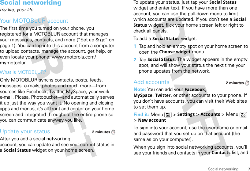 7Social networkingSocial networkingmy life, your lifeYour MOTOBLUR accountThe first time you turned on your phone, you registered for a MOTOBLUR account that manages your messages, contacts, and more (“Set up &amp; go” on page 1). You can log into this account from a computer to upload contacts, manage the account, get help, or even locate your phone: www.motorola.com/mymotoblurWhat is MOTOBLUR?Only MOTOBLUR synchs contacts, posts, feeds, messages, e-mails, photos and much more—from sources like Facebook, Twitter, MySpace, your work e-mail, Picasa, Photobucket—and automatically serves it up just the way you want it. No opening and closing apps and menus, it’s all front and center on your home screen and integrated throughout the entire phone so you can communicate anyway you like.Update your statusAfter you add a social networking account, you can update and see your current status in a Social Status widget on your home screen.2 minutesTo update your status, just tap your Social Status widget and enter text. If you have more than one account, you can use the pull-down menu to limit which accounts are updated. If you don’t see a Social Status widget, flick your home screen left or right to check all panels.To add a Social Status widget:  1Tap and hold an empty spot on your home screen to open the Choose widget menu. 2Tap Social Status. The widget appears in the empty spot, and will show your status the next time your phone updates from the network.Add accountsNote: You can add your Facebook, MySpace, Twitter, or other accounts to your phone. If you don’t have accounts, you can visit their Web sites to set them up.Find it: Menu  &gt;Settings &gt;Accounts &gt; Menu  &gt;New accountTo sign into your account, use the user name or email and password that you set up on that account (the same as on your computer).When you sign into social networking accounts, you’ll see your friends and contacts in your Contactslist, and 2 minutes