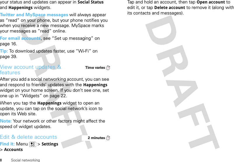 8Social networkingyour status and updates can appear in Social Status and Happenings widgets.Twitter and MySpace messages will always appear as “read” on your phone, but your phone notifies you when you receive a new message. MySpace marks your messages as “read” online.For email accounts, see “Set up messaging” on page 16.Tip: To download updates faster, use “Wi-Fi” on page 39.View account updates &amp; featuresAfter you add a social networking account, you can see and respond to friends’ updates with the Happenings widget on your home screen. If you don’t see one, set one up in “Widgets” on page 22.When you tap the Happenings widget to open an update, you can tap on the social network’s icon to open its Web site.Note: Your network or other factors might affect the speed of widget updates.Edit &amp; delete accountsFind it: Menu  &gt;Settings &gt;AccountsTime varies2 minutesTap and hold an account, then tapOpen account to edit it, or tapDelete account to remove it (along with its contacts and messages).