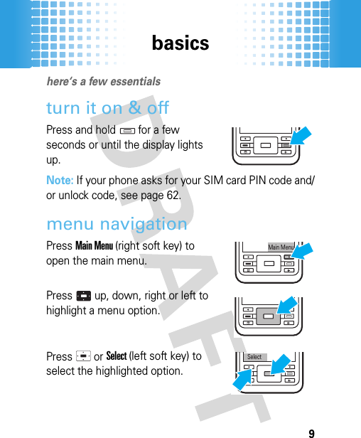 basics9basicshere‘s a few essentialsturn it on &amp; offPress and hold for a few seconds or until the display lights up.Note: If your phone asks for your SIM card PIN code and/or unlock code, see page 62.menu navigationPress Main Menu (right soft key) to open the main menu.Press   up, down, right or left to highlight a menu option.Press  or Select (left soft key) to select the highlighted option.Main MenuSelect