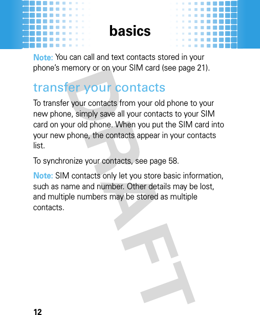 basics12Note: You can call and text contacts stored in your phone’s memory or on your SIM card (see page 21).transfer your contactsTo transfer your contacts from your old phone to your new phone, simply save all your contacts to your SIM card on your old phone. When you put the SIM card into your new phone, the contacts appear in your contacts list. To synchronize your contacts, see page 58.Note: SIM contacts only let you store basic information, such as name and number. Other details may be lost, and multiple numbers may be stored as multiple contacts.