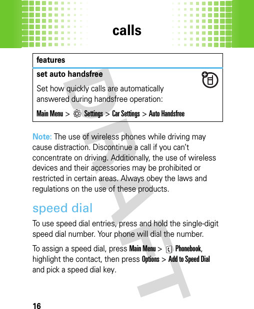 calls16Note: The use of wireless phones while driving may cause distraction. Discontinue a call if you can’t concentrate on driving. Additionally, the use of wireless devices and their accessories may be prohibited or restricted in certain areas. Always obey the laws and regulations on the use of these products.speed dialTo use speed dial entries, press and hold the single-digit speed dial number. Your phone will dial the number.To assign a speed dial, press Main Menu &gt;Phonebook, highlight the contact, then press Options&gt;AddtoSpeedDial and pick a speed dial key.set auto handsfreeSet how quickly calls are automatically answered during handsfree operation:Main Menu&gt;Settings &gt;Car Settings &gt;Auto Handsfreefeatures