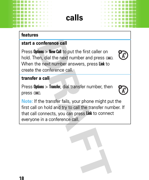 calls18start a conference callPressOptions &gt;New Call to put the first caller on hold. Then, dial the next number and press  . When the next number answers, press Link to create the conference call.transfer a callPressOptions&gt;Transfer, dial transfer number, then press .Note: If the transfer fails, your phone might put the first call on hold and try to call the transfer number. If that call connects, you can pressLink to connect everyone in a conference call.features