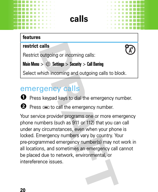 calls20emergency calls  1Press keypad keys to dial the emergency number.2Press   to call the emergency number.Your service provider programs one or more emergency phone numbers (such as 911 or 112) that you can call under any circumstances, even when your phone is locked. Emergency numbers vary by country. Your pre-programmed emergency number(s) may not work in all locations, and sometimes an emergency call cannot be placed due to network, environmental, or intereference issues.restrict callsRestrict outgoing or incoming calls:Main Menu&gt;Settings &gt;Security &gt;Call BarringSelect which incoming and outgoing calls to block.features