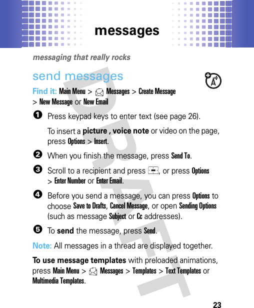 messages23messagesmessaging that really rockssend messagesFind it: Main Menu &gt;Messages &gt;Create Message &gt;New MessageorNew Email  1Press keypad keys to enter text (see page 26).To insert a picture , voice note or video on the page, press Options&gt;Insert.2When you finish the message, press Send To.3Scroll to a recipient and press , or pressOptions &gt;Enter NumberorEnter Email.4Before you send a message, you can press Options to choose Save to Drafts, Cancel Message, or open Sending Options (such as message Subject or Cc addresses).5To send the message, press Send.Note: All messages in a thread are displayed together.To use message templates with preloaded animations, pressMain Menu&gt;Messages &gt;Templates &gt;Text Templatesor Multimedia Templates.