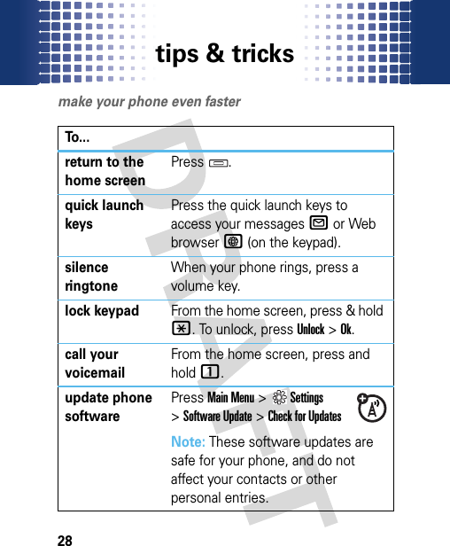 tips &amp; tricks28tips &amp; tricksmake your phone even fasterTo...return to the home screenPress .quick launch keysPress the quick launch keys to access your messagesR or Web browserT (on the keypad).silence ringtoneWhen your phone rings, press a volume key.lock keypadFrom the home screen, press &amp; hold *. To unlock, press Unlock &gt;Ok.call your voicemailFrom the home screen, press and hold 1.update phone softwarePressMain Menu&gt;Settings &gt;Software Update &gt;Check for UpdatesNote: These software updates are safe for your phone, and do not affect your contacts or other personal entries.