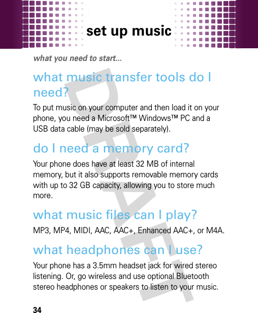 set up music34set up musicwhat you need to start...what music transfer tools do I need?To put music on your computer and then load it on your phone, you need a Microsoft™ Windows™ PC and a USB data cable (may be sold separately).do I need a memory card?Your phone does have at least 32 MB of internal memory, but it also supports removable memory cards with up to 32 GB capacity, allowing you to store much more.what music files can I play?MP3, MP4, MIDI, AAC, AAC+, Enhanced AAC+, or M4A.what headphones can I use?Your phone has a 3.5mm headset jack for wired stereo listening. Or, go wireless and use optional Bluetooth stereo headphones or speakers to listen to your music.