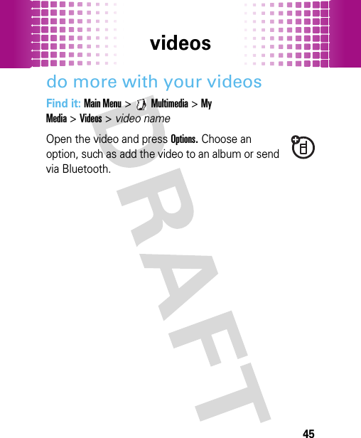 videos45do more with your videosFind it: Main Menu&gt;Multimedia &gt;My Media&gt;Videos&gt;video nameOpen the video and press Options. Choose an option, such as add the video to an album or send via Bluetooth.