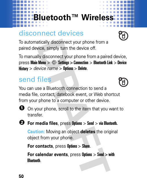 Bluetooth™ Wireless50disconnect devicesTo automatically disconnect your phone from a paired device, simply turn the device off.To manually disconnect your phone from a paired device, press Main Menu&gt;Settings &gt; Connection &gt;Bluetooth Link &gt;Device History &gt; device name &gt;Options &gt;Delete.send filesYou can use a Bluetooth connection to send a media file, contact, datebook event, or Web shortcut from your phone to a computer or other device.  1On your phone, scroll to the item that you want to transfer.2For media files, pressOptions &gt;Send &gt;via Bluetooth.Caution: Moving an object deletes the original object from your phone.For contacts, pressOptions &gt;Share.For calendar events, pressOptions&gt; Send &gt; with Bluetooth.