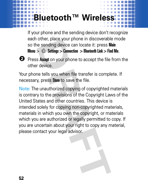 Bluetooth™ Wireless52If your phone and the sending device don’t recognize each other, place your phone in discoverable mode so the sending device can locate it: pressMain Menu&gt;Settings &gt; Connection  &gt; Bluetooth Link &gt; Find Me.2PressAccept on your phone to accept the file from the other device.Your phone tells you when file transfer is complete. If necessary, press Store to save the file.Note: The unauthorized copying of copyrighted materials is contrary to the provisions of the Copyright Laws of the United States and other countries. This device is intended solely for copying non-copyrighted materials, materials in which you own the copyright, or materials which you are authorized or legally permitted to copy. If you are uncertain about your right to copy any material, please contact your legal advisor.