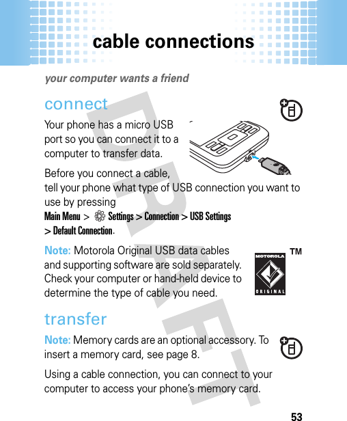 cable connections53cable connectionsyour computer wants a friendconnectYour phone has a micro USB port so you can connect it to a computer to transfer data.Before you connect a cable, tell your phone what type of USB connection you want to use by pressingMain Menu&gt;Settings &gt; Connection &gt; USB Settings&gt; Default Connection.Note: Motorola Original USB data cables and supporting software are sold separately. Check your computer or hand-held device to determine the type of cable you need. transferNote: Memory cards are an optional accessory. To insert a memory card, see page 8.Using a cable connection, you can connect to your computer to access your phone’s memory card. 