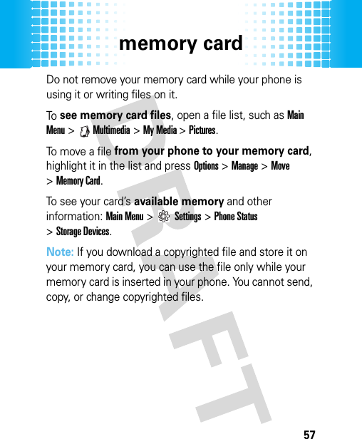 memory card57Do not remove your memory card while your phone is using it or writing files on it.To see memory card files, open a file list, such as Main Menu &gt;Multimedia &gt;My Media &gt;Pictures.To move a  fil e from your phone to your memory card, highlight it in the list and press Options&gt;Manage &gt;Move &gt;Memory Card. To see your card’s available memory and other information: Main Menu&gt;Settings &gt;Phone Status &gt;Storage Devices.Note: If you download a copyrighted file and store it on your memory card, you can use the file only while your memory card is inserted in your phone. You cannot send, copy, or change copyrighted files.