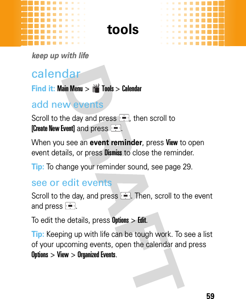 tools59toolskeep up with lifecalendarFind it: Main Menu&gt;Tools &gt;Calendaradd new eventsScroll to the day and press  , then scroll to [Create New Event] and press  .When you see an event reminder, pressView to open event details, or pressDismiss to close the reminder.Tip: To change your reminder sound, see page 29.see or edit eventsScroll to the day, and press . Then, scroll to the event and press  .To edit the details, pressOptions&gt;Edit.Tip: Keeping up with life can be tough work. To see a list of your upcoming events, open the calendar and press Options &gt;View &gt;Organized Events.