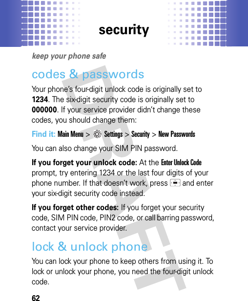 security62securitykeep your phone safecodes &amp; passwordsYour phone’s four-digit unlock code is originally set to 1234. The six-digit security code is originally set to 000000. If your service provider didn’t change these codes, you should change them:Find it: Main Menu &gt;Settings &gt;Security &gt;New PasswordsYou can also change your SIM PIN password.If you forget your unlock code:At the Enter Unlock Code prompt, try entering 1234 or the last four digits of your phone number. If that doesn’t work, press   and enter your six-digit security code instead.If you forget other codes: If you forget your security code, SIM PIN code, PIN2 code, or call barring password, contact your service provider.lock &amp; unlock phoneYou can lock your phone to keep others from using it. To lock or unlock your phone, you need the four-digit unlock code.