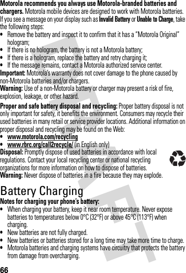 66Motorola recommends you always use Motorola-branded batteries and chargers. Motorola mobile devices are designed to work with Motorola batteries. If you see a message on your display such as Invalid Battery or Unable to Charge, take the following steps:•Remove the battery and inspect it to confirm that it has a “Motorola Original” hologram;•If there is no hologram, the battery is not a Motorola battery;•If there is a hologram, replace the battery and retry charging it;•If the message remains, contact a Motorola authorized service center.Important: Motorola’s warranty does not cover damage to the phone caused by non-Motorola batteries and/or chargers.Warning: Use of a non-Motorola battery or charger may present a risk of fire, explosion, leakage, or other hazard.Proper and safe battery disposal and recycling: Proper battery disposal is not only important for safety, it benefits the environment. Consumers may recycle their used batteries in many retail or service provider locations. Additional information on proper disposal and recycling may be found on the Web:•www.motorola.com/recycling•www.rbrc.org/call2recycle/ (in English only)Disposal: Promptly dispose of used batteries in accordance with local regulations. Contact your local recycling center or national recycling organizations for more information on how to dispose of batteries.Warning: Never dispose of batteries in a fire because they may explode.Battery ChargingBattery  ChargingNotes for charging your phone’s battery:•When charging your battery, keep it near room temperature. Never expose batteries to temperatures below 0°C (32°F) or above 45°C (113°F) when charging.•New batteries are not fully charged.•New batteries or batteries stored for a long time may take more time to charge.•Motorola batteries and charging systems have circuitry that protects the battery from damage from overcharging.032375o