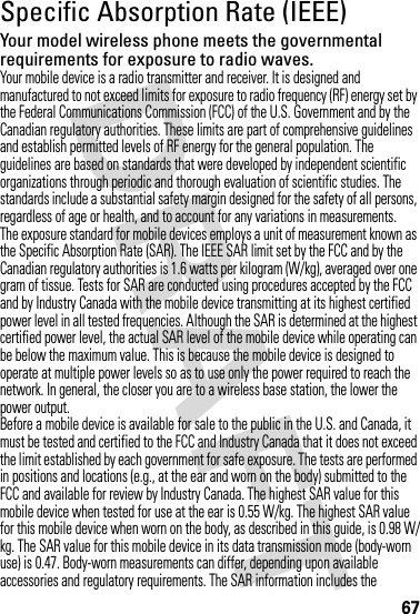 67Specific Absorption Rate (IEEE)SAR (IEEE)Your model wireless phone meets the governmental requirements for exposure to radio waves.Your mobile device is a radio transmitter and receiver. It is designed and manufactured to not exceed limits for exposure to radio frequency (RF) energy set by the Federal Communications Commission (FCC) of the U.S. Government and by the Canadian regulatory authorities. These limits are part of comprehensive guidelines and establish permitted levels of RF energy for the general population. The guidelines are based on standards that were developed by independent scientific organizations through periodic and thorough evaluation of scientific studies. The standards include a substantial safety margin designed for the safety of all persons, regardless of age or health, and to account for any variations in measurements.The exposure standard for mobile devices employs a unit of measurement known as the Specific Absorption Rate (SAR). The IEEE SAR limit set by the FCC and by the Canadian regulatory authorities is 1.6 watts per kilogram (W/kg), averaged over one gram of tissue. Tests for SAR are conducted using procedures accepted by the FCC and by Industry Canada with the mobile device transmitting at its highest certified power level in all tested frequencies. Although the SAR is determined at the highest certified power level, the actual SAR level of the mobile device while operating can be below the maximum value. This is because the mobile device is designed to operate at multiple power levels so as to use only the power required to reach the network. In general, the closer you are to a wireless base station, the lower the power output.Before a mobile device is available for sale to the public in the U.S. and Canada, it must be tested and certified to the FCC and Industry Canada that it does not exceed the limit established by each government for safe exposure. The tests are performed in positions and locations (e.g., at the ear and worn on the body) submitted to the FCC and available for review by Industry Canada. The highest SAR value for this mobile device when tested for use at the ear is 0.55 W/kg. The highest SAR value for this mobile device when worn on the body, as described in this guide, is 0.98 W/kg. The SAR value for this mobile device in its data transmission mode (body-worn use) is 0.47. Body-worn measurements can differ, depending upon available accessories and regulatory requirements. The SAR information includes the 