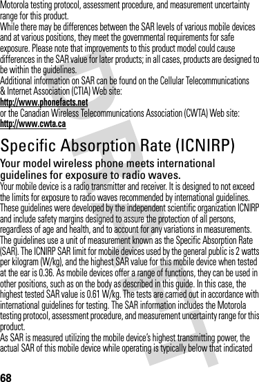 68Motorola testing protocol, assessment procedure, and measurement uncertainty range for this product.While there may be differences between the SAR levels of various mobile devices and at various positions, they meet the governmental requirements for safe exposure. Please note that improvements to this product model could cause differences in the SAR value for later products; in all cases, products are designed to be within the guidelines.Additional information on SAR can be found on the Cellular Telecommunications &amp; Internet Association (CTIA) Web site:http://www.phonefacts.netor the Canadian Wireless Telecommunications Association (CWTA) Web site:http://www.cwta.caSpecific Absorption Rate (ICNIRP)SAR (ICNIRP)Your model wireless phone meets international guidelines for exposure to radio waves.Your mobile device is a radio transmitter and receiver. It is designed to not exceed the limits for exposure to radio waves recommended by international guidelines. These guidelines were developed by the independent scientific organization ICNIRP and include safety margins designed to assure the protection of all persons, regardless of age and health, and to account for any variations in measurements.The guidelines use a unit of measurement known as the Specific Absorption Rate (SAR). The ICNIRP SAR limit for mobile devices used by the general public is 2 watts per kilogram (W/kg), and the highest SAR value for this mobile device when tested at the ear is 0.36. As mobile devices offer a range of functions, they can be used in other positions, such as on the body as described in this guide. In this case, the highest tested SAR value is 0.61 W/kg. The tests are carried out in accordance with international guidelines for testing. The SAR information includes the Motorola testing protocol, assessment procedure, and measurement uncertainty range for this product.As SAR is measured utilizing the mobile device’s highest transmitting power, the actual SAR of this mobile device while operating is typically below that indicated 