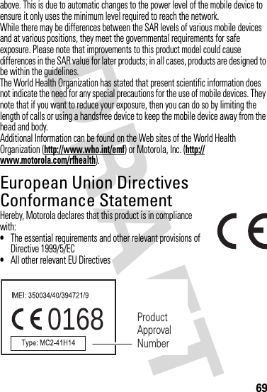 69above. This is due to automatic changes to the power level of the mobile device to ensure it only uses the minimum level required to reach the network.While there may be differences between the SAR levels of various mobile devices and at various positions, they meet the governmental requirements for safe exposure. Please note that improvements to this product model could cause differences in the SAR value for later products; in all cases, products are designed to be within the guidelines.The World Health Organization has stated that present scientific information does not indicate the need for any special precautions for the use of mobile devices. They note that if you want to reduce your exposure, then you can do so by limiting the length of calls or using a handsfree device to keep the mobile device away from the head and body.Additional Information can be found on the Web sites of the World Health Organization (http://www.who.int/emf) or Motorola, Inc. (http://www.motorola.com/rfhealth).European Union Directives Conformance StatementEU ConformanceHereby, Motorola declares that this product is in compliance with:•The essential requirements and other relevant provisions of Directive 1999/5/EC•All other relevant EU Directives0168 Product Approval Number