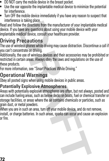 72•DO NOT carry the mobile device in the breast pocket.•Use the ear opposite the implantable medical device to minimize the potential for interference.•Turn OFF the mobile device immediately if you have any reason to suspect that interference is taking place.Read and follow the directions from the manufacturer of your implantable medical device. If you have any questions about using your mobile device with your implantable medical device, consult your healthcare provider.Driving PrecautionsThe use of wireless phones while driving may cause distraction. Discontinue a call if you can’t concentrate on driving.Additionally, the use of wireless devices and their accessories may be prohibited or restricted in certain areas. Always obey the laws and regulations on the use of these products.For more information, see “Smart Practices While Driving.”Operational WarningsObey all posted signs when using mobile devices in public areas.Potentially Explosive AtmospheresAreas with potentially explosive atmospheres are often, but not always, posted and can include fueling areas, such as below decks on boats, fuel or chemical transfer or storage facilities, or areas where the air contains chemicals or particles, such as grain dust, or metal powders.When you are in such an area, turn off your mobile device, and do not remove, install, or charge batteries. In such areas, sparks can occur and cause an explosion or fire.