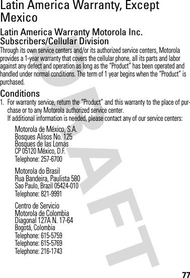 77Latin America Warranty, Except MexicoWarranty (Except Mexico)Latin America Warranty Motorola Inc. Subscribers/Cellular DivisionThrough its own service centers and/or its authorized service centers, Motorola provides a 1-year warranty that covers the cellular phone, all its parts and labor against any defect and operation as long as the “Product” has been operated and handled under normal conditions. The term of 1 year begins when the “Product” is purchased.Conditions 1. For warranty service, return the “Product” and this warranty to the place of pur-chase or to any Motorola authorized service center.If additional information is needed, please contact any of our service centers:Motorola de México, S.A.Bosques Alisos No. 125Bosques de las LomasCP 05120 México, D.F.Telephone: 257-6700Motorola do BrasilRua Bandeira, Paulista 580Sao Paulo, Brazil 05424-010Telephone: 821-9991Centro de ServicioMotorola de ColombiaDiagonal 127A N. 17-64Bogotá, ColombiaTelephone: 615-5759Telephone: 615-5769Telephone: 216-1743