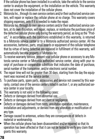 78If the cellular phone has been installed in a vehicle, take the vehicle to the servicecenter to analyze the equipment, or the installation on the vehicle. This warrantydoes not cover the installation of the cellular phone.2. Motorola Inc., through its own service centers and/or their authorized service cen-ters, will repair or replace the cellular phone at no charge. This warranty coversshipping expenses, only if it is needed to make the repair.Motorola Inc. through its own service centers and/or their authorized service cen-ters, at its own discretion, will repair, replace, or reimburse the purchase price ofthe defective cellular phone only during the warranty period, as long as the “Prod-uct,” in accordance with the conditions established in this warranty, is returnedto a Motorola service center or to a Motorola authorized service center. All theaccessories, batteries, parts, small boards or equipment of the cellular telephonethat by virtue of being defective are replaced in fulfillment of this warranty, willautomatically become property of Motorola Inc. 3. To receive warranty service, present your cellular phone or accessory to any Mo-torola service center or Motorola authorized service center, along with your re-ceipt of purchase or comparable substitute that indicates the date of purchase,serial number of the transceiver, and/or electronic serial number.4. The repair time will not be greater than 30 days, starting from the day the equip-ment was received at the service center.5. To purchase parts, spare parts, accessories and service not covered by this war-ranty, contact one of the service centers listed in section 1, or any authorized ser-vice center in your locality.6. This warranty is not valid in the following cases:•Defects or damages derived from abnormal use.•Defects or damages derived from accident or negligence.•Defects or damages derived from tests, unsuitable operation, maintenance, installation and adjustments, or derived from any alteration or modification of any type.•Damage caused to antennas, unless they are consequences of defects in material or workmanship.•When the cellular phone has been disassembled and/or repaired so that its operation has been affected or that it can not be tested to verify any claim that grants this warranty.