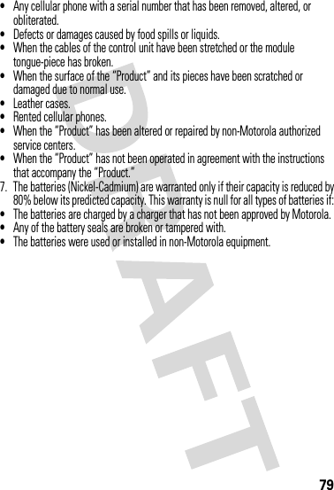 79•Any cellular phone with a serial number that has been removed, altered, or obliterated.•Defects or damages caused by food spills or liquids.•When the cables of the control unit have been stretched or the module tongue-piece has broken.•When the surface of the “Product” and its pieces have been scratched or damaged due to normal use.•Leather cases.•Rented cellular phones.•When the “Product” has been altered or repaired by non-Motorola authorized service centers.•When the “Product” has not been operated in agreement with the instructions that accompany the “Product.”7. The batteries (Nickel-Cadmium) are warranted only if their capacity is reduced by80% below its predicted capacity. This warranty is null for all types of batteries if:•The batteries are charged by a charger that has not been approved by Motorola.•Any of the battery seals are broken or tampered with.•The batteries were used or installed in non-Motorola equipment.