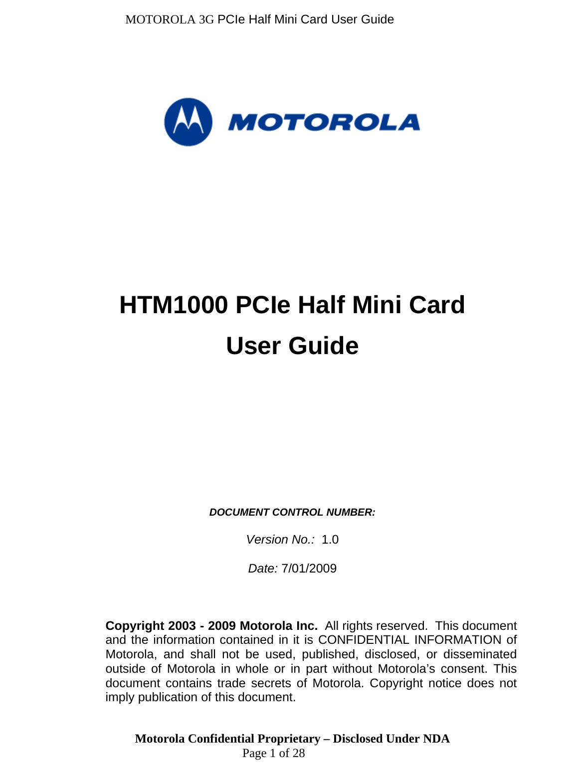 MOTOROLA 3G PCIe Half Mini Card User Guide       HTM1000 PCIe Half Mini Card User Guide           DOCUMENT CONTROL NUMBER:   Version No.:  1.0  Date: 7/01/2009    Motorola Confidential Proprietary – Disclosed Under NDA  Page 1 of 28 Copyright 2003 - 2009 Motorola Inc.  All rights reserved.  This document and the information contained in it is CONFIDENTIAL INFORMATION of Motorola, and shall not be used, published, disclosed, or disseminated outside of Motorola in whole or in part without Motorola’s consent. This document contains trade secrets of Motorola. Copyright notice does not imply publication of this document. 