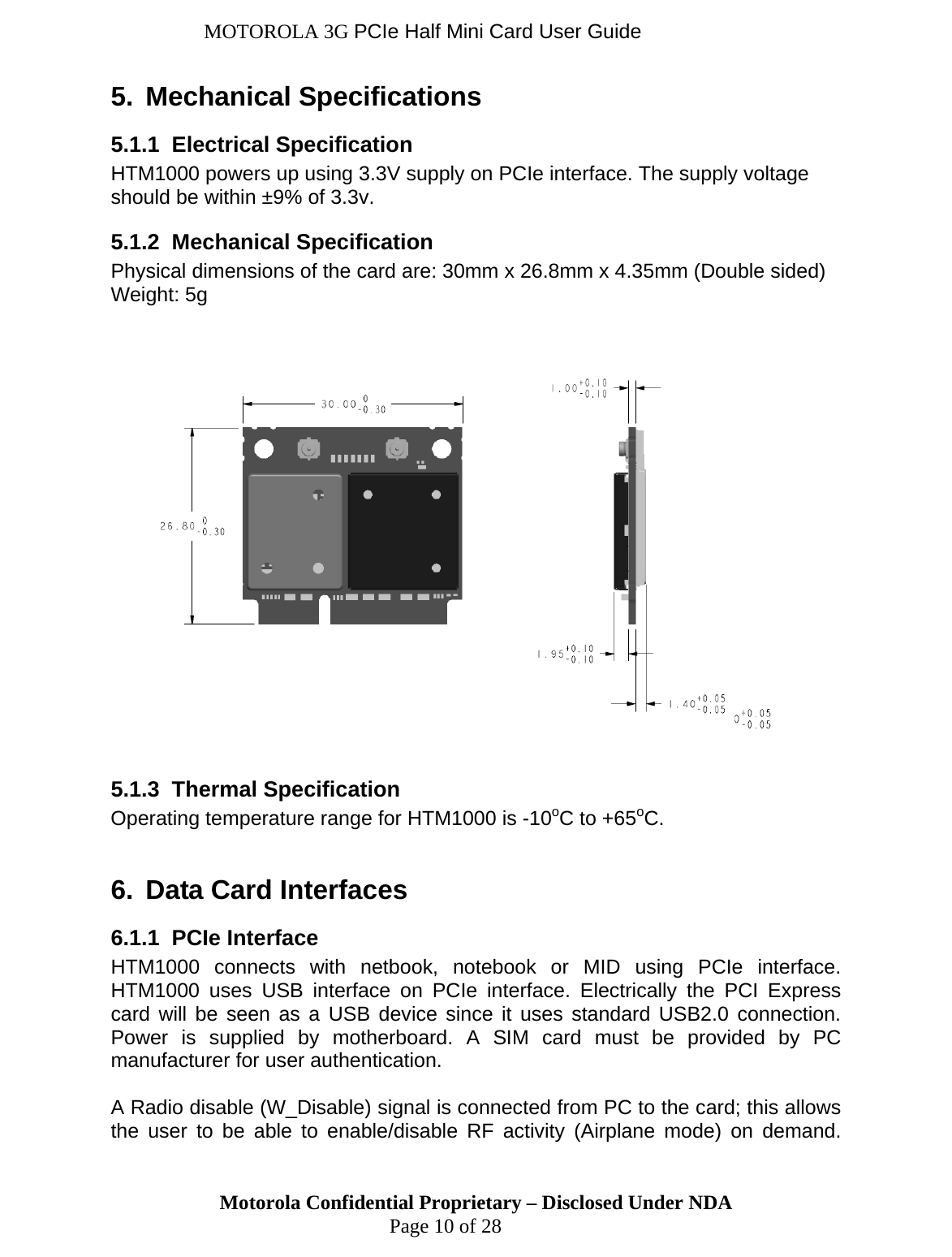 MOTOROLA 3G PCIe Half Mini Card User Guide 5.  Mechanical Specifications 5.1.1  Electrical Specification HTM1000 powers up using 3.3V supply on PCIe interface. The supply voltage should be within ±9% of 3.3v.  5.1.2  Mechanical Specification Physical dimensions of the card are: 30mm x 26.8mm x 4.35mm (Double sided) Weight: 5g        5.1.3  Thermal Specification TM1000 is -10oC to +65oC. Data Card Interfaces h netbook, notebook or MID using PCIe interface.  connected from PC to the card; this allows Operating temperature range for H 6. 6.1.1  PCIe Interface HTM1000 connects witHTM1000 uses USB interface on PCIe interface. Electrically the PCI Express card will be seen as a USB device since it uses standard USB2.0 connection. Power is supplied by motherboard. A SIM card must be provided by PC manufacturer for user authentication.   Radio disable (W_Disable) signal isAthe user to be able to enable/disable RF activity (Airplane mode) on demand. Motorola Confidential Proprietary – Disclosed Under NDA  Page 10 of 28 