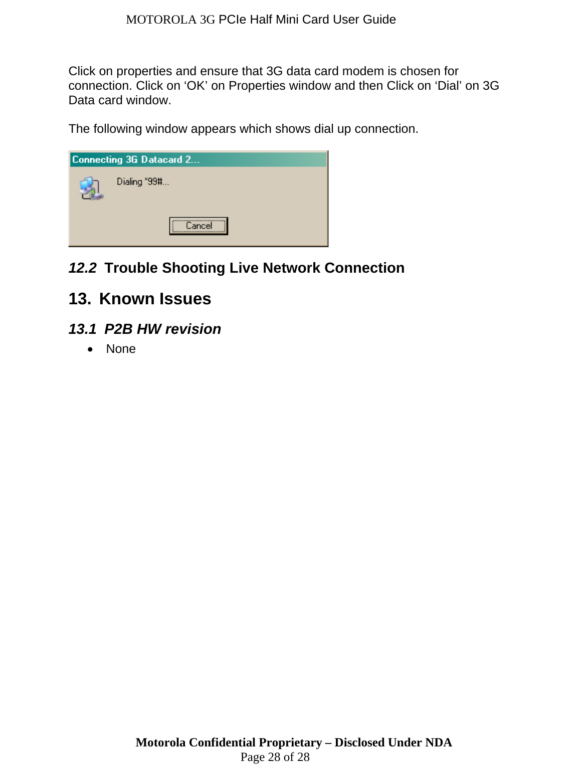 MOTOROLA 3G PCIe Half Mini Card User Guide Motorola Confidential Proprietary – Disclosed Under NDA  Page 28 of 28  Click on properties and ensure that 3G data card modem is chosen for connection. Click on ‘OK’ on Properties window and then Click on ‘Dial’ on 3G Data card window.   The following window appears which shows dial up connection.    12.2  Trouble Shooting Live Network Connection 13.  Known Issues 13.1  P2B HW revision • None  