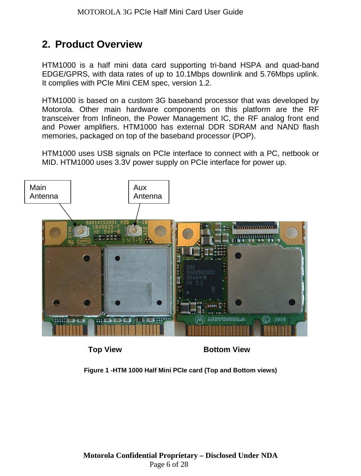 MOTOROLA 3G PCIe Half Mini Card User Guide 2.  Product Overview  HTM1000 is a half mini data card supporting tri-band HSPA and quad-band EDGE/GPRS, with data rates of up to 10.1Mbps downlink and 5.76Mbps uplink. It complies with PCIe Mini CEM spec, version 1.2.   HTM1000 is based on a custom 3G baseband processor that was developed by Motorola. Other main hardware components on this platform are the RF transceiver from Infineon, the Power Management IC, the RF analog front end and Power amplifiers. HTM1000 has external DDR SDRAM and NAND flash memories, packaged on top of the baseband processor (POP).  HTM1000 uses USB signals on PCIe interface to connect with a PC, netbook or MID. HTM1000 uses 3.3V power supply on PCIe interface for power up.            Top View    Bottom View  Figure 1 -HTM 1000 Half Mini PCIe card (Top and Bottom views) Motorola Confidential Proprietary – Disclosed Under NDA  Page 6 of 28 Main Antenna  Aux  Antenna 