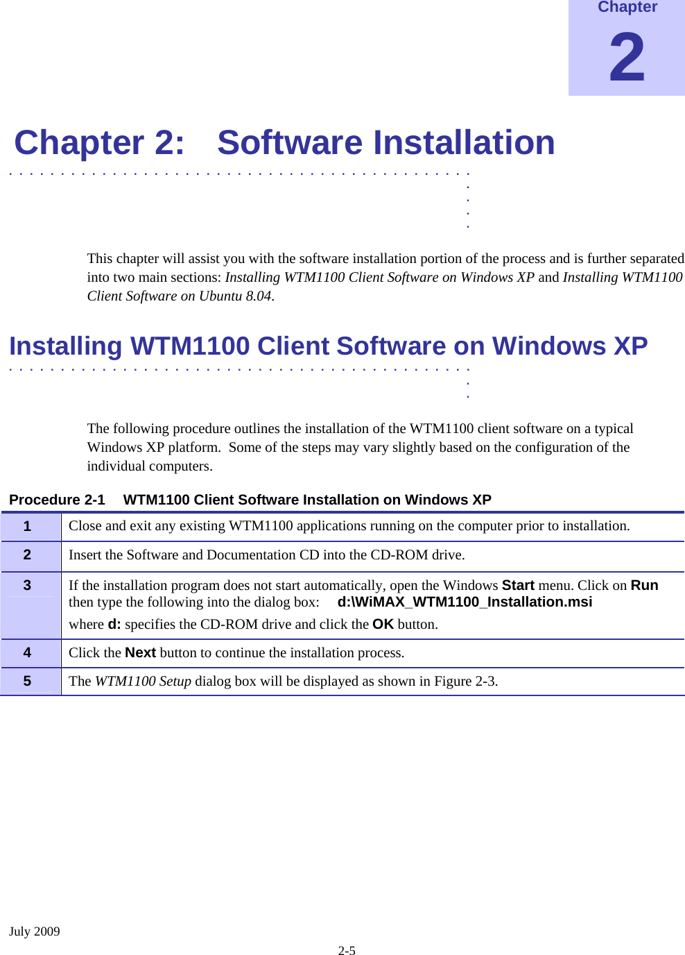  July 2009 2-5  Chapter 2 Chapter 2:  Software Installation .............................................  .  .  .  . This chapter will assist you with the software installation portion of the process and is further separated into two main sections: Installing WTM1100 Client Software on Windows XP and Installing WTM1100 Client Software on Ubuntu 8.04. Installing WTM1100 Client Software on Windows XP  .............................................  .  . The following procedure outlines the installation of the WTM1100 client software on a typical Windows XP platform.  Some of the steps may vary slightly based on the configuration of the individual computers.  Procedure 2-1  WTM1100 Client Software Installation on Windows XP 1   Close and exit any existing WTM1100 applications running on the computer prior to installation. 2   Insert the Software and Documentation CD into the CD-ROM drive. 3   If the installation program does not start automatically, open the Windows Start menu. Click on Run then type the following into the dialog box:     d:\WiMAX_WTM1100_Installation.msi where d: specifies the CD-ROM drive and click the OK button. 4   Click the Next button to continue the installation process. 5   The WTM1100 Setup dialog box will be displayed as shown in Figure 2-3. 