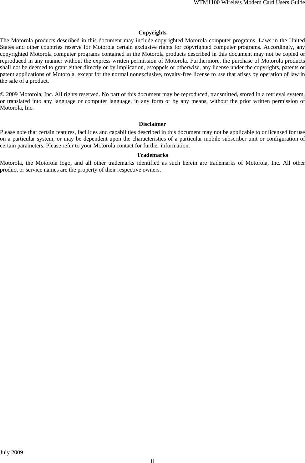 WTM1100 Wireless Modem Card Users Guide July 2009 ii  Copyrights The Motorola products described in this document may include copyrighted Motorola computer programs. Laws in the United States and other countries reserve for Motorola certain exclusive rights for copyrighted computer programs. Accordingly, any copyrighted Motorola computer programs contained in the Motorola products described in this document may not be copied or reproduced in any manner without the express written permission of Motorola. Furthermore, the purchase of Motorola products shall not be deemed to grant either directly or by implication, estoppels or otherwise, any license under the copyrights, patents or patent applications of Motorola, except for the normal nonexclusive, royalty-free license to use that arises by operation of law in the sale of a product.  © 2009 Motorola, Inc. All rights reserved. No part of this document may be reproduced, transmitted, stored in a retrieval system, or translated into any language or computer language, in any form or by any means, without the prior written permission of Motorola, Inc.  Disclaimer Please note that certain features, facilities and capabilities described in this document may not be applicable to or licensed for use on a particular system, or may be dependent upon the characteristics of a particular mobile subscriber unit or configuration of certain parameters. Please refer to your Motorola contact for further information. Trademarks Motorola, the Motorola logo, and all other trademarks identified as such herein are trademarks of Motorola, Inc. All other product or service names are the property of their respective owners.  