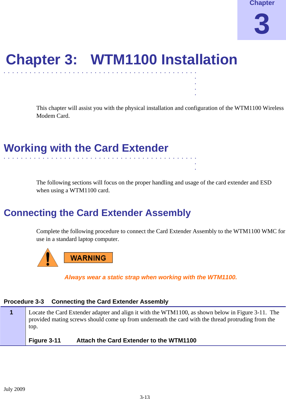  July 2009 3-13  Chapter 3 Chapter 3:  WTM1100 Installation .............................................  .  .  .  . This chapter will assist you with the physical installation and configuration of the WTM1100 Wireless Modem Card.  Working with the Card Extender  .............................................  .  . The following sections will focus on the proper handling and usage of the card extender and ESD when using a WTM1100 card. Connecting the Card Extender Assembly Complete the following procedure to connect the Card Extender Assembly to the WTM1100 WMC for use in a standard laptop computer.  Always wear a static strap when working with the WTM1100.   Procedure 3-3  Connecting the Card Extender Assembly Locate the Card Extender adapter and align it with the WTM1100, as shown below in Figure 3-11.  The provided mating screws should come up from underneath the card with the thread protruding from the top.   1  Figure 3-11  Attach the Card Extender to the WTM1100  