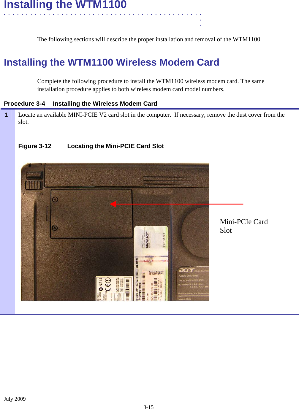  July 2009 3-15 Installing the WTM1100  .............................................  .  . The following sections will describe the proper installation and removal of the WTM1100.  Installing the WTM1100 Wireless Modem Card Complete the following procedure to install the WTM1100 wireless modem card. The same installation procedure applies to both wireless modem card model numbers.  Procedure 3-4  Installing the Wireless Modem Card Locate an available MINI-PCIE V2 card slot in the computer.  If necessary, remove the dust cover from the slot. 1   Figure 3-12  Locating the Mini-PCIE Card Slot    Mini-PCIe Card Slot 