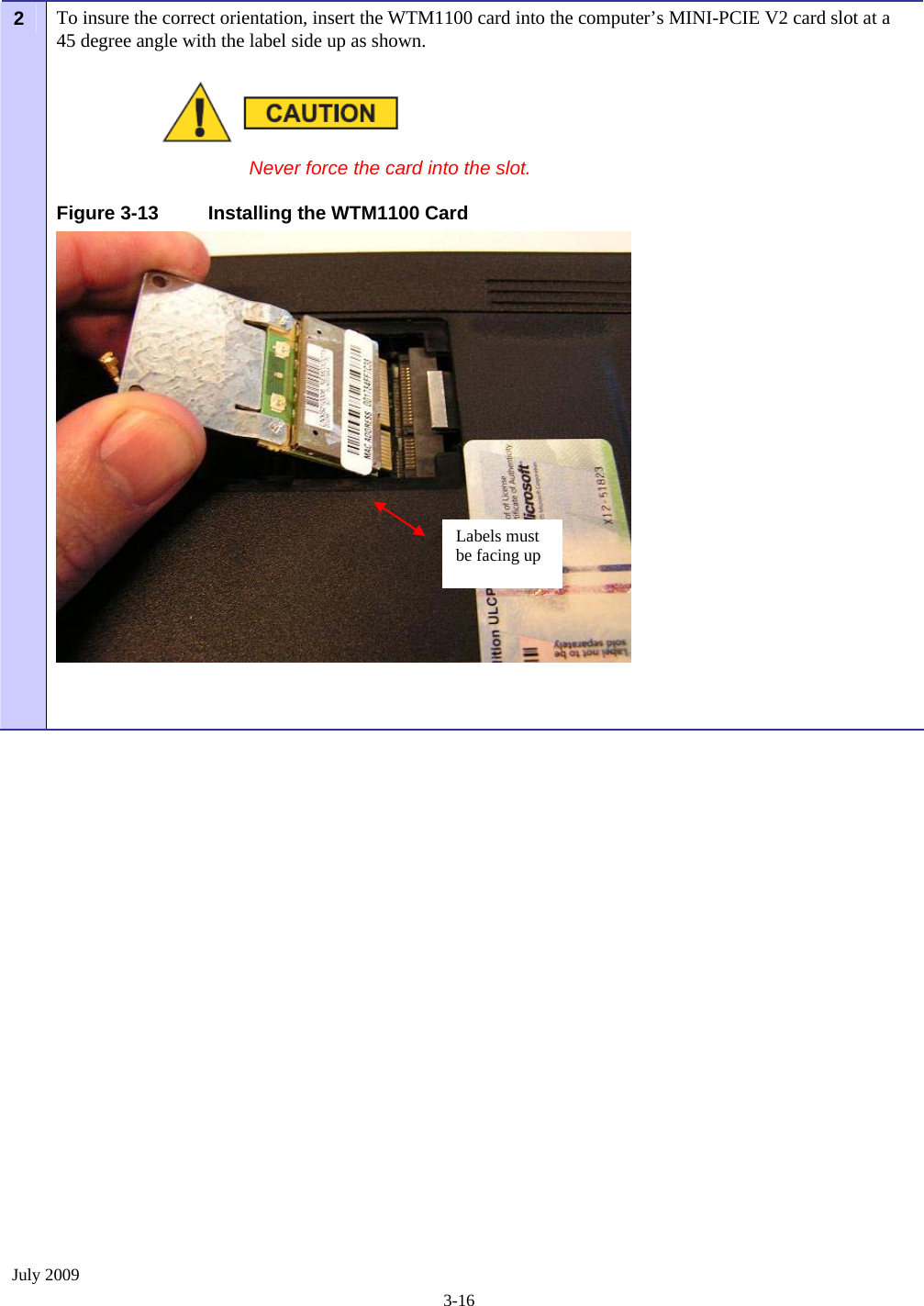  July 2009 3-16 To insure the correct orientation, insert the WTM1100 card into the computer’s MINI-PCIE V2 card slot at a 45 degree angle with the label side up as shown. 2    Never force the card into the slot. Figure 3-13  Installing the WTM1100 Card    Labels must be facing up 