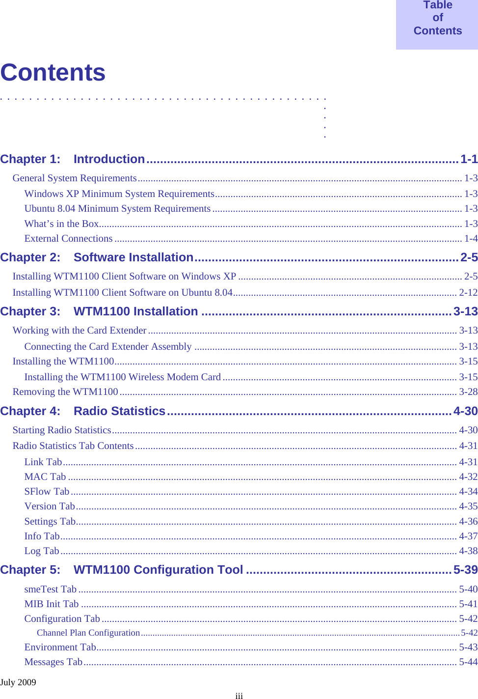 July 2009 iii  Table of Contents  Contents .............................................  .  .  .  . Chapter 1: Introduction...........................................................................................1-1 General System Requirements.............................................................................................................................. 1-3 Windows XP Minimum System Requirements................................................................................................ 1-3 Ubuntu 8.04 Minimum System Requirements................................................................................................. 1-3 What’s in the Box............................................................................................................................................. 1-3 External Connections ....................................................................................................................................... 1-4 Chapter 2: Software Installation.............................................................................2-5 Installing WTM1100 Client Software on Windows XP ....................................................................................... 2-5 Installing WTM1100 Client Software on Ubuntu 8.04....................................................................................... 2-12 Chapter 3: WTM1100 Installation .........................................................................3-13 Working with the Card Extender ........................................................................................................................ 3-13 Connecting the Card Extender Assembly ...................................................................................................... 3-13 Installing the WTM1100..................................................................................................................................... 3-15 Installing the WTM1100 Wireless Modem Card ........................................................................................... 3-15 Removing the WTM1100................................................................................................................................... 3-28 Chapter 4: Radio Statistics...................................................................................4-30 Starting Radio Statistics...................................................................................................................................... 4-30 Radio Statistics Tab Contents............................................................................................................................. 4-31 Link Tab......................................................................................................................................................... 4-31 MAC Tab ....................................................................................................................................................... 4-32 SFlow Tab...................................................................................................................................................... 4-34 Version Tab.................................................................................................................................................... 4-35 Settings Tab.................................................................................................................................................... 4-36 Info Tab.......................................................................................................................................................... 4-37 Log Tab.......................................................................................................................................................... 4-38 Chapter 5: WTM1100 Configuration Tool ............................................................5-39 smeTest Tab................................................................................................................................................... 5-40 MIB Init Tab .................................................................................................................................................. 5-41 Configuration Tab .......................................................................................................................................... 5-42 Channel Plan Configuration.........................................................................................................................................5-42 Environment Tab............................................................................................................................................ 5-43 Messages Tab................................................................................................................................................. 5-44 