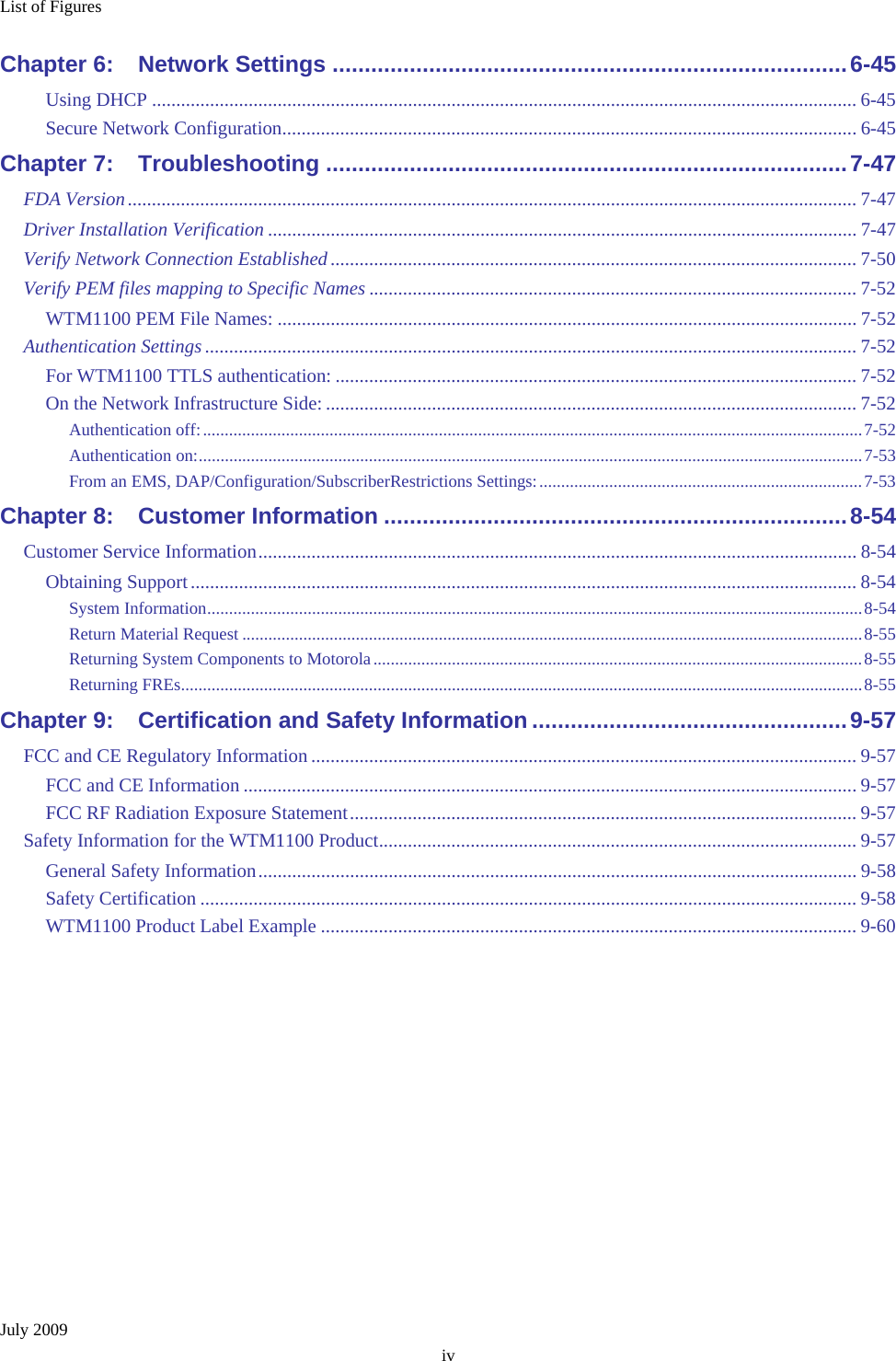 List of Figures July 2009 iv Chapter 6: Network Settings ................................................................................6-45 Using DHCP .................................................................................................................................................. 6-45 Secure Network Configuration....................................................................................................................... 6-45 Chapter 7: Troubleshooting .................................................................................7-47 FDA Version....................................................................................................................................................... 7-47 Driver Installation Verification .......................................................................................................................... 7-47 Verify Network Connection Established............................................................................................................. 7-50 Verify PEM files mapping to Specific Names ..................................................................................................... 7-52 WTM1100 PEM File Names: ........................................................................................................................ 7-52 Authentication Settings ....................................................................................................................................... 7-52 For WTM1100 TTLS authentication: ............................................................................................................ 7-52 On the Network Infrastructure Side: .............................................................................................................. 7-52 Authentication off:.......................................................................................................................................................7-52 Authentication on:........................................................................................................................................................7-53 From an EMS, DAP/Configuration/SubscriberRestrictions Settings:..........................................................................7-53 Chapter 8: Customer Information ........................................................................8-54 Customer Service Information............................................................................................................................ 8-54 Obtaining Support.......................................................................................................................................... 8-54 System Information......................................................................................................................................................8-54 Return Material Request ..............................................................................................................................................8-55 Returning System Components to Motorola................................................................................................................8-55 Returning FREs............................................................................................................................................................8-55 Chapter 9: Certification and Safety Information .................................................9-57 FCC and CE Regulatory Information ................................................................................................................. 9-57 FCC and CE Information ............................................................................................................................... 9-57 FCC RF Radiation Exposure Statement......................................................................................................... 9-57 Safety Information for the WTM1100 Product................................................................................................... 9-57 General Safety Information............................................................................................................................ 9-58 Safety Certification ........................................................................................................................................ 9-58 WTM1100 Product Label Example ............................................................................................................... 9-60  