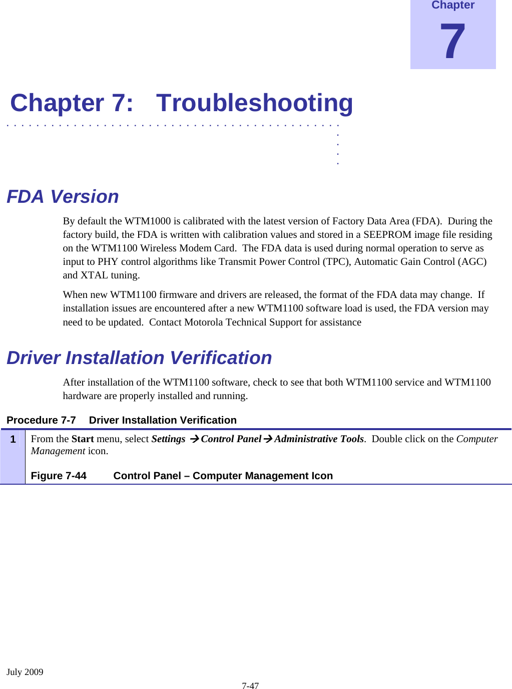  July 2009 7-47  Chapter 7 Chapter 7:  Troubleshooting .............................................  .  .  .  . FDA Version  By default the WTM1000 is calibrated with the latest version of Factory Data Area (FDA).  During the factory build, the FDA is written with calibration values and stored in a SEEPROM image file residing on the WTM1100 Wireless Modem Card.  The FDA data is used during normal operation to serve as input to PHY control algorithms like Transmit Power Control (TPC), Automatic Gain Control (AGC) and XTAL tuning. When new WTM1100 firmware and drivers are released, the format of the FDA data may change.  If installation issues are encountered after a new WTM1100 software load is used, the FDA version may need to be updated.  Contact Motorola Technical Support for assistance Driver Installation Verification  After installation of the WTM1100 software, check to see that both WTM1100 service and WTM1100 hardware are properly installed and running. Procedure 7-7  Driver Installation Verification  1  From the Start menu, select Settings Æ Control PanelÆ Administrative Tools.  Double click on the Computer Management icon. Figure 7-44  Control Panel – Computer Management Icon 