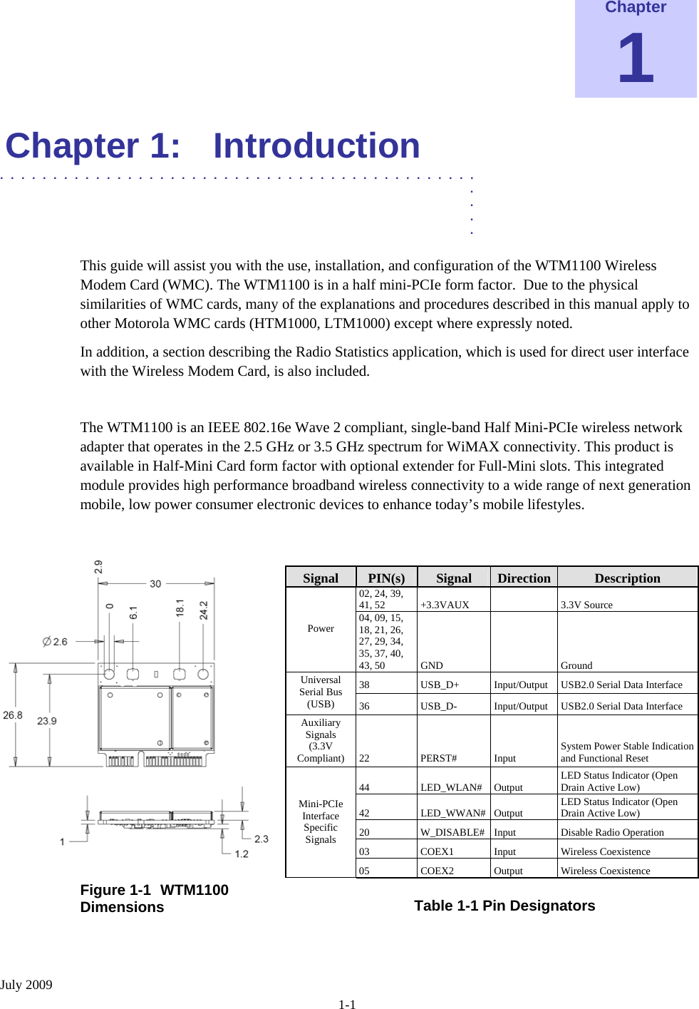  July 2009 1-1 Chapter 1 Chapter 1:  Introduction  .............................................  .  .  .  . This guide will assist you with the use, installation, and configuration of the WTM1100 Wireless Modem Card (WMC). The WTM1100 is in a half mini-PCIe form factor.  Due to the physical similarities of WMC cards, many of the explanations and procedures described in this manual apply to other Motorola WMC cards (HTM1000, LTM1000) except where expressly noted. In addition, a section describing the Radio Statistics application, which is used for direct user interface with the Wireless Modem Card, is also included.  The WTM1100 is an IEEE 802.16e Wave 2 compliant, single-band Half Mini-PCIe wireless network adapter that operates in the 2.5 GHz or 3.5 GHz spectrum for WiMAX connectivity. This product is available in Half-Mini Card form factor with optional extender for Full-Mini slots. This integrated module provides high performance broadband wireless connectivity to a wide range of next generation mobile, low power consumer electronic devices to enhance today’s mobile lifestyles.    Signal  PIN(s)  Signal  Direction  Description 02, 24, 39, 41, 52  +3.3VAUX     3.3V Source Power  04, 09, 15, 18, 21, 26, 27, 29, 34, 35, 37, 40, 43, 50  GND     Ground 38 USB_D+ Input/Output USB2.0 Serial Data Interface Universal Serial Bus (USB)  36 USB_D- Input/Output USB2.0 Serial Data Interface Auxiliary Signals (3.3V Compliant)  22 PERST# Input  System Power Stable Indication and Functional Reset 44 LED_WLAN# Output LED Status Indicator (Open Drain Active Low) 42 LED_WWAN# Output LED Status Indicator (Open Drain Active Low) 20  W_DISABLE#  Input  Disable Radio Operation  03 COEX1 Input Wireless Coexistence Mini-PCIe Interface  Specific Signals 05 COEX2 Output Wireless Coexistence Figure 1-1  WTM1100 Dimensions   Table 1-1 Pin Designators   