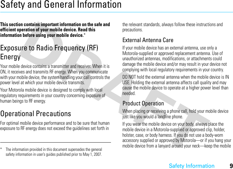 Safety Information9Safety and General InformationSafety I nformationThis section contains important information on the safe and efficient operation of your mobile device. Read this information before using your mobile device.*Exposure to Radio Frequency (RF) EnergyYour mobile device contains a transmitter and receiver. When it is ON, it receives and transmits RF energy. When you communicate with your mobile device, the system handling your call controls the power level at which your mobile device transmits.Your Motorola mobile device is designed to comply with local regulatory requirements in your country concerning exposure of human beings to RF energy.Operational PrecautionsFor optimal mobile device performance and to be sure that human exposure to RF energy does not exceed the guidelines set forth in the relevant standards, always follow these instructions and precautions.External Antenna CareIf your mobile device has an external antenna, use only a Motorola-supplied or approved replacement antenna. Use of unauthorized antennas, modifications, or attachments could damage the mobile device and/or may result in your device not complying with local regulatory requirements in your country.DO NOT hold the external antenna when the mobile device is IN USE. Holding the external antenna affects call quality and may cause the mobile device to operate at a higher power level than needed.Product OperationWhen placing or receiving a phone call, hold your mobile device just like you would a landline phone.If you wear the mobile device on your body, always place the mobile device in a Motorola-supplied or approved clip, holder, holster, case, or body harness. If you do not use a body-worn accessory supplied or approved by Motorola—or if you hang your mobile device from a lanyard around your neck—keep the mobile * The information provided in this document supersedes the general safety information in user’s guides published prior to May 1, 2007.