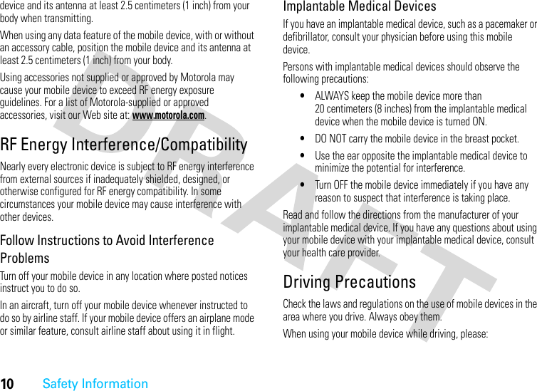 10Safety Informationdevice and its antenna at least 2.5 centimeters (1 inch) from your body when transmitting.When using any data feature of the mobile device, with or without an accessory cable, position the mobile device and its antenna at least 2.5 centimeters (1 inch) from your body.Using accessories not supplied or approved by Motorola may cause your mobile device to exceed RF energy exposure guidelines. For a list of Motorola-supplied or approved accessories, visit our Web site at: www.motorola.com.RF Energy Interference/CompatibilityNearly every electronic device is subject to RF energy interference from external sources if inadequately shielded, designed, or otherwise configured for RF energy compatibility. In some circumstances your mobile device may cause interference with other devices.Follow Instructions to Avoid Interference ProblemsTurn off your mobile device in any location where posted notices instruct you to do so.In an aircraft, turn off your mobile device whenever instructed to do so by airline staff. If your mobile device offers an airplane mode or similar feature, consult airline staff about using it in flight.Implantable Medical DevicesIf you have an implantable medical device, such as a pacemaker or defibrillator, consult your physician before using this mobile device.Persons with implantable medical devices should observe the following precautions:•ALWAYS keep the mobile device more than 20 centimeters (8 inches) from the implantable medical device when the mobile device is turned ON.•DO NOT carry the mobile device in the breast pocket.•Use the ear opposite the implantable medical device to minimize the potential for interference.•Turn OFF the mobile device immediately if you have any reason to suspect that interference is taking place.Read and follow the directions from the manufacturer of your implantable medical device. If you have any questions about using your mobile device with your implantable medical device, consult your health care provider.Driving PrecautionsCheck the laws and regulations on the use of mobile devices in the area where you drive. Always obey them.When using your mobile device while driving, please: