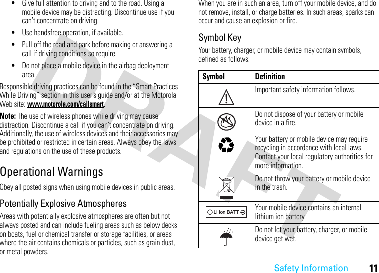 Safety Information11•Give full attention to driving and to the road. Using a mobile device may be distracting. Discontinue use if you can’t concentrate on driving.•Use handsfree operation, if available.•Pull off the road and park before making or answering a call if driving conditions so require.•Do not place a mobile device in the airbag deployment area.Responsible driving practices can be found in the “Smart Practices While Driving” section in this user’s guide and/or at the Motorola Web site: www.motorola.com/callsmart.Note: The use of wireless phones while driving may cause distraction. Discontinue a call if you can’t concentrate on driving. Additionally, the use of wireless devices and their accessories may be prohibited or restricted in certain areas. Always obey the laws and regulations on the use of these products.Operational WarningsObey all posted signs when using mobile devices in public areas.Potentially Explosive AtmospheresAreas with potentially explosive atmospheres are often but not always posted and can include fueling areas such as below decks on boats, fuel or chemical transfer or storage facilities, or areas where the air contains chemicals or particles, such as grain dust, or metal powders.When you are in such an area, turn off your mobile device, and do not remove, install, or charge batteries. In such areas, sparks can occur and cause an explosion or fire.Symbol KeyYour battery, charger, or mobile device may contain symbols, defined as follows:Symbol DefinitionImportant safety information follows.Do not dispose of your battery or mobile device in a fire.Your battery or mobile device may require recycling in accordance with local laws. Contact your local regulatory authorities for more information.Do not throw your battery or mobile device in the trash.Your mobile device contains an internal lithium ion battery.Do not let your battery, charger, or mobile device get wet.032374o032376o032375o032378oLi Ion BATT