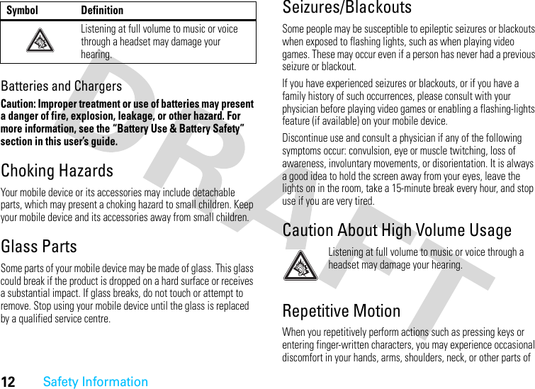 12Safety InformationBatteries and ChargersCaution: Improper treatment or use of batteries may present a danger of fire, explosion, leakage, or other hazard. For more information, see the “Battery Use &amp; Battery Safety” section in this user’s guide.Choking HazardsYour mobile device or its accessories may include detachable parts, which may present a choking hazard to small children. Keep your mobile device and its accessories away from small children.Glass PartsSome parts of your mobile device may be made of glass. This glass could break if the product is dropped on a hard surface or receives a substantial impact. If glass breaks, do not touch or attempt to remove. Stop using your mobile device until the glass is replaced by a qualified service centre.Seizures/BlackoutsSome people may be susceptible to epileptic seizures or blackouts when exposed to flashing lights, such as when playing video games. These may occur even if a person has never had a previous seizure or blackout.If you have experienced seizures or blackouts, or if you have a family history of such occurrences, please consult with your physician before playing video games or enabling a flashing-lights feature (if available) on your mobile device.Discontinue use and consult a physician if any of the following symptoms occur: convulsion, eye or muscle twitching, loss of awareness, involuntary movements, or disorientation. It is always a good idea to hold the screen away from your eyes, leave the lights on in the room, take a 15-minute break every hour, and stop use if you are very tired.Caution About High Volume UsageListening at full volume to music or voice through a headset may damage your hearing.Repetitive MotionWhen you repetitively perform actions such as pressing keys or entering finger-written characters, you may experience occasional discomfort in your hands, arms, shoulders, neck, or other parts of Listening at full volume to music or voice through a headset may damage your hearing.Symbol Definition